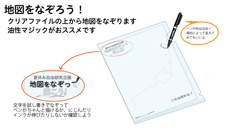 地図をなぞろう！クリアファイルの上から地図をなぞります。油性マジックがおススメです。ペンの色は自由！場所によって変えてみてもいいよ。文字を試し書きでなぞって、ペンがちゃんと描けるが、にじんだりインクが伸びたりしないか確認しよう